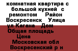 2-комнатная квартира с большой кухней, с ремонтом! › Район ­ Воскресенск › Улица ­ ул.Кагана › Дом ­ 23 › Общая площадь ­ 51 › Цена ­ 2 500 000 - Московская обл., Воскресенский р-н, Воскресенск г. Недвижимость » Квартиры продажа   . Московская обл.